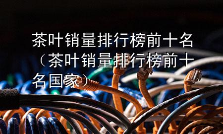 茶叶销量排行榜前十名(茶叶销量排行榜前十名国家)
