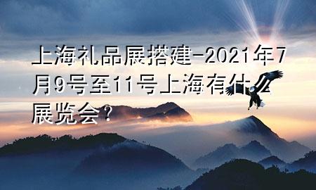 上海礼品展搭建-2021年7月9号至11号上海有什么展览会?