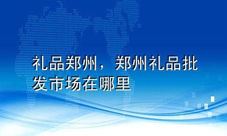 礼品 郑州,郑州礼品批发市场在哪里