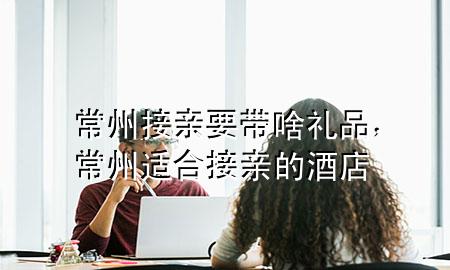 常州接亲要带啥礼品,常州适合接亲的酒店