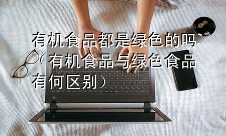 有机食品都是绿色的吗(有机食品与绿色食品有何区别)