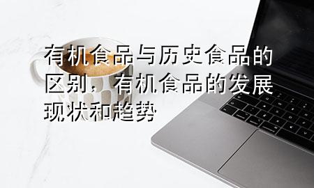 有机食品与历史食品的区别,有机食品的发展现状和趋势