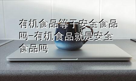 有机食品等于安全食品吗-有机食品就是安全食品吗