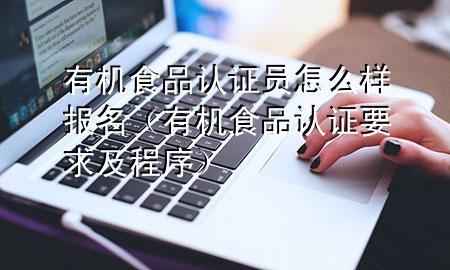 有机食品认证员怎么样报名(有机食品认证要求及程序)