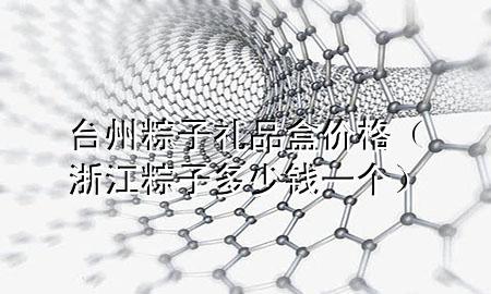 台州粽子礼品盒价格(浙江粽子多少钱一个)