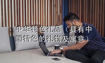 中华特色礼品(具有中国特色的礼物及寓意)