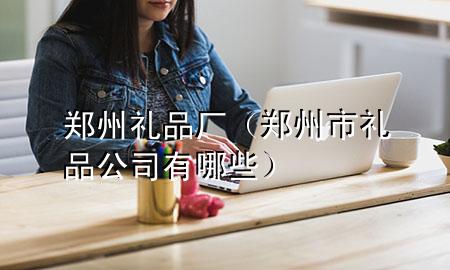 郑州礼品厂(郑州市礼品公司有哪些)