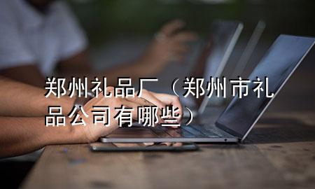 郑州礼品厂(郑州市礼品公司有哪些)