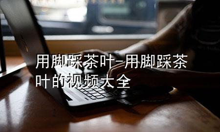 用脚踩茶叶-用脚踩茶叶的视频大全