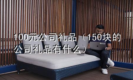 100元公司礼品(150块的公司礼品有什么)