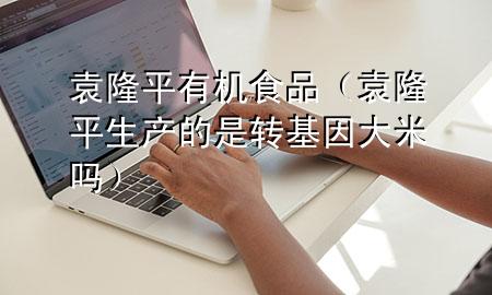 袁隆平有机食品(袁隆平生产的是转基因大米吗)