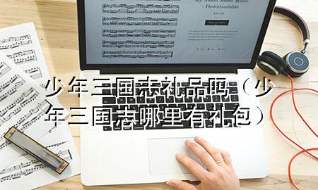 少年三国志 礼品吗(少年三国志哪里有礼包)