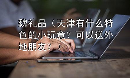 魏礼品(天津有什么特色的小玩意?可以送外地朋友?)