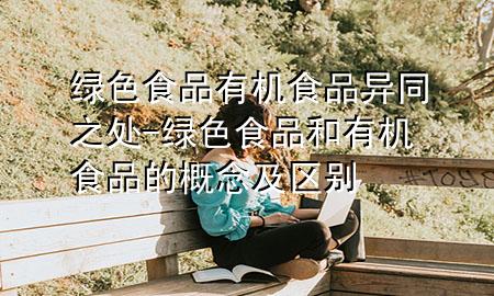 绿色食品有机食品异同之处-绿色食品和有机食品的概念及区别