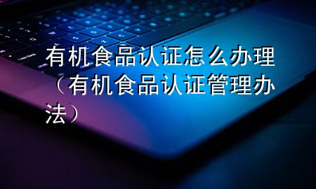 有机食品认证怎么办理(有机食品认证管理办法)