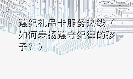 遵纪礼品卡服务热线(如何表扬遵守纪律的孩子?)