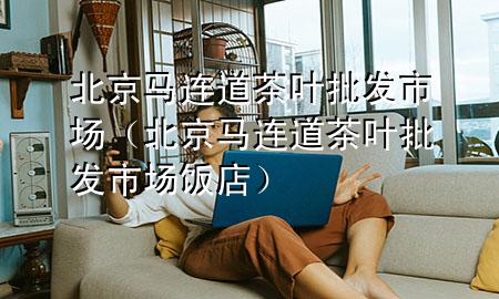 北京马连道茶叶批发市场(北京马连道茶叶批发市场饭店)
