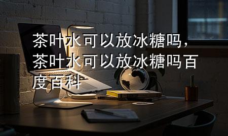 茶叶水可以放冰糖吗,茶叶水可以放冰糖吗百度百科