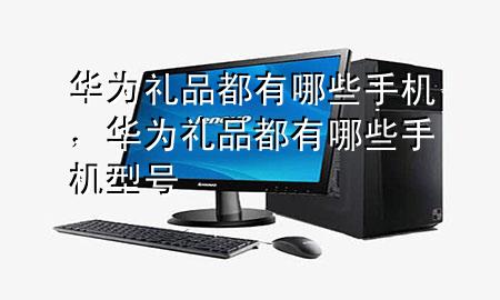 华为礼品都有哪些手机,华为礼品都有哪些手机型号