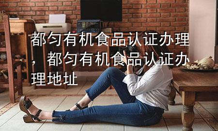 都匀有机食品认证办理,都匀有机食品认证办理地址