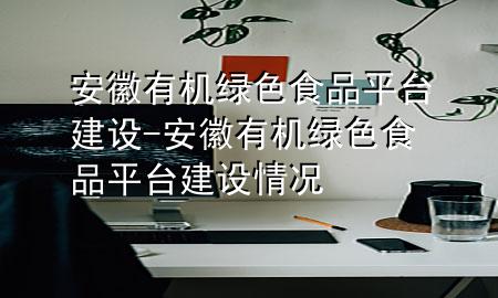安徽有机绿色食品平台建设-安徽有机绿色食品平台建设情况