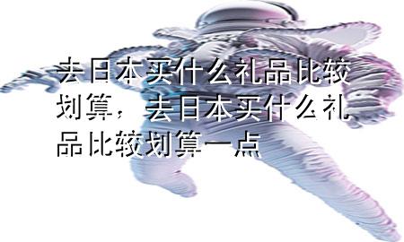 去日本买什么礼品比较划算,去日本买什么礼品比较划算一点