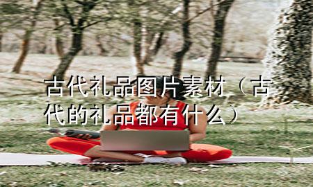 古代礼品图片素材(古代的礼品都有什么)