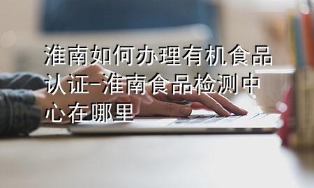 淮南如何办理有机食品认证-淮南食品检测中心在哪里