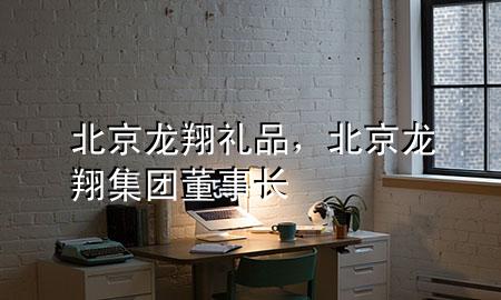 北京龙翔礼品,北京龙翔集团董事长