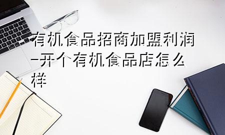 有机食品招商加盟利润-开个有机食品店怎么样