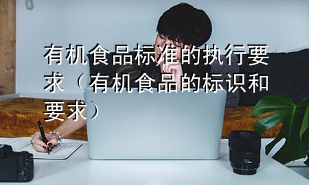 有机食品标准的执行要求(有机食品的标识和要求)
