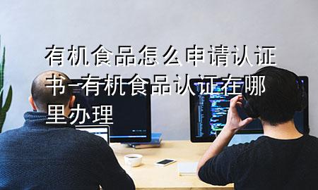 有机食品怎么申请认证书-有机食品认证在哪里办理