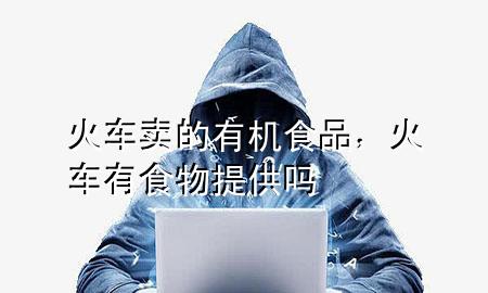 火车卖的有机食品,火车有食物提供吗
