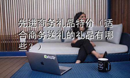 先进商务礼品特价(适合商务送礼的礼品有哪些?)