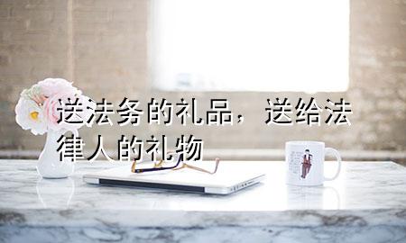 送法务的礼品,送给法律人的礼物