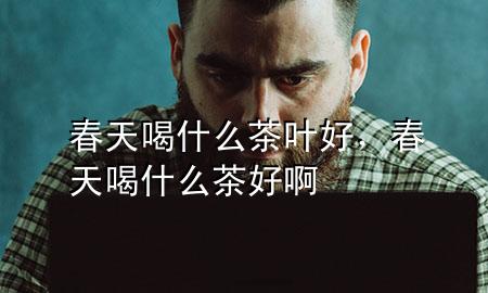 春天喝什么茶叶好,春天喝什么茶好啊