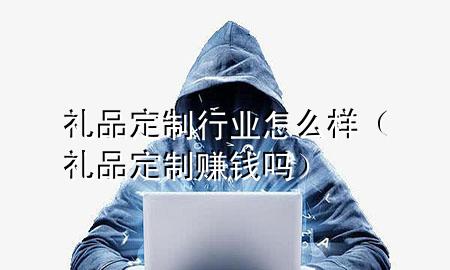 礼品定制行业怎么样(礼品定制赚钱吗)