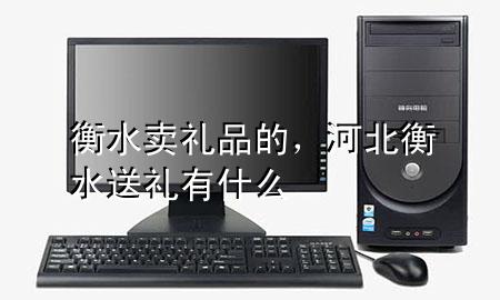衡水卖礼品的,河北衡水送礼有什么