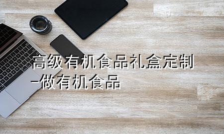 高级有机食品礼盒定制-做有机食品