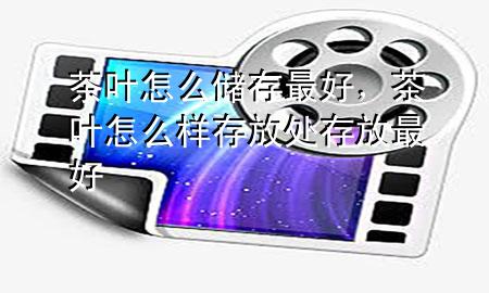 茶叶怎么储存最好,茶叶怎么样存放处存放最好