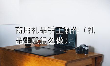 商用礼品手工制作(礼品生意怎么做)