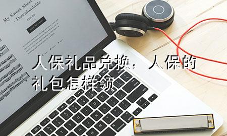 人保礼品兑换,人保的礼包怎样领