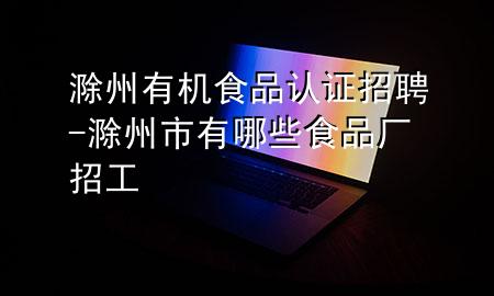 滁州有机食品认证招聘-滁州市有哪些食品厂招工