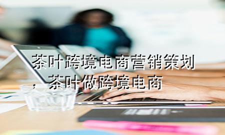 茶叶跨境电商营销策划,茶叶做跨境电商