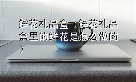 鲜花礼品盒(鲜花礼品盒里的鲜花是怎么做的)