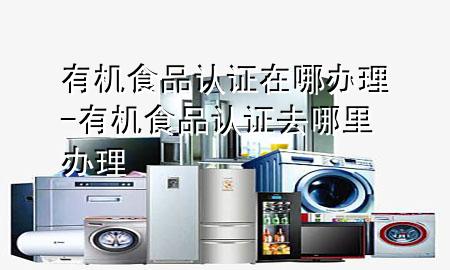 有机食品认证在哪办理-有机食品认证去哪里办理