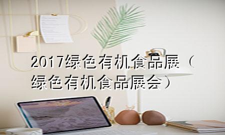 2017绿色有机食品展(绿色有机食品展会)