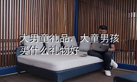 大男童礼品,大童男孩买什么礼物好
