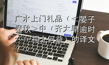 广水上门礼品(<晏子春秋>中(齐大旱逾时……祠之何益)的译文?)