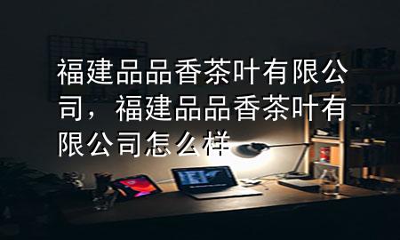 福建品品香茶叶有限公司,福建品品香茶叶有限公司怎么样